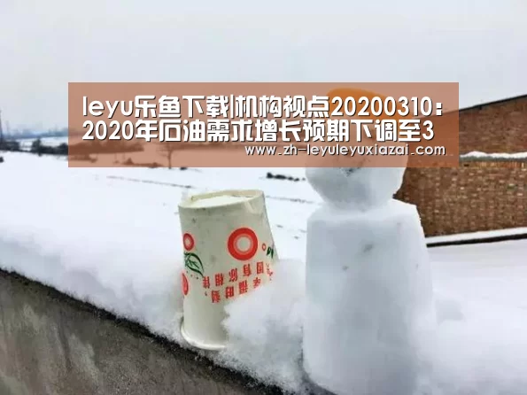 leyu乐鱼下载|机构视点20200310:2020年石油需求增长预期下调至38万桶/日(图2) leyu乐鱼下载