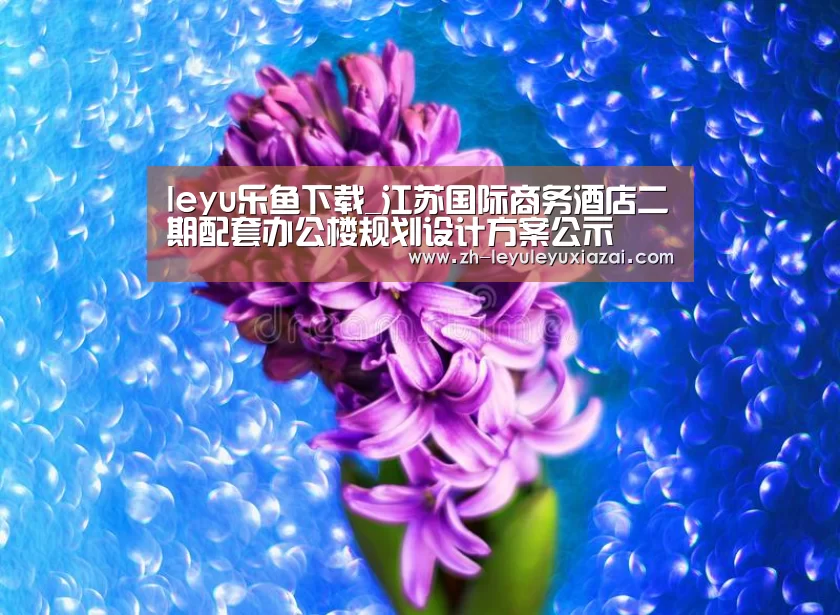 leyu乐鱼下载_江苏国际商务酒店二期配套办公楼规划设计方案公示(图2) leyu乐鱼下载